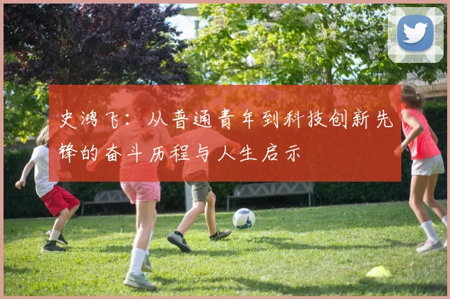 史鸿飞：从普通青年到科技创新先锋的奋斗历程与人生启示